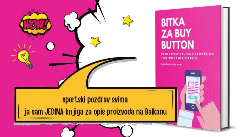 Bitka za Buy Button je jedina knjiga za opis proizvoda na Balkanu. Ima preko 60 konkretnih primjera - kako prodati proizvod, prezentacija proizvoda, tehnika prodaje i zanimljivosti o prodaji. Tu ćeš naći i opis proizvoda primjer i savjete kako napraviti opis proizvoda koji prodaje uz pomoć 7 jasnih formula koje možeš primijeniti odmah. Bez obzira jel imaš svoj web shop, vodiš neki tuđi web shop ili prodaješ samo jedan proizvod ili možda tisuće njih. 